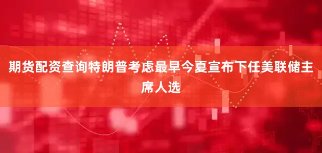 期货配资查询特朗普考虑最早今夏宣布下任美联储主席人选