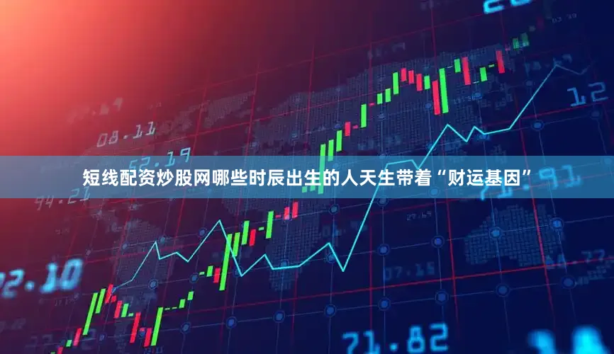 短线配资炒股网哪些时辰出生的人天生带着“财运基因”