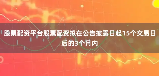股票配资平台股票配资拟在公告披露日起15个交易日后的3个月内