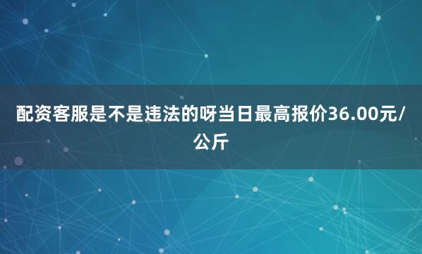 配资客服是不是违法的呀当日最高报价36.00元/公斤